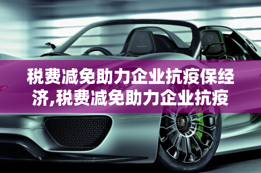 税费减免助力企业抗疫保经济,税费减免助力企业抗疫保经济