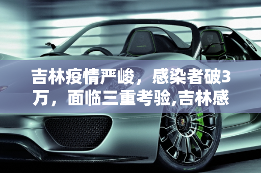 吉林疫情严峻，感染者破3万，面临三重考验,吉林感染者破3万面临“三重考验”