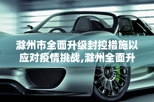 滁州市全面升级封控措施以应对疫情挑战,滁州全面升级封控措施