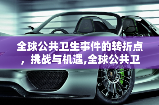 全球公共卫生事件的转折点，挑战与机遇,全球公共卫生事件转折点