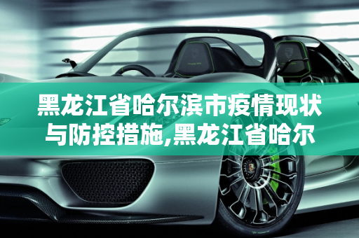 黑龙江省哈尔滨市疫情现状与防控措施,黑龙江省哈尔滨疫情