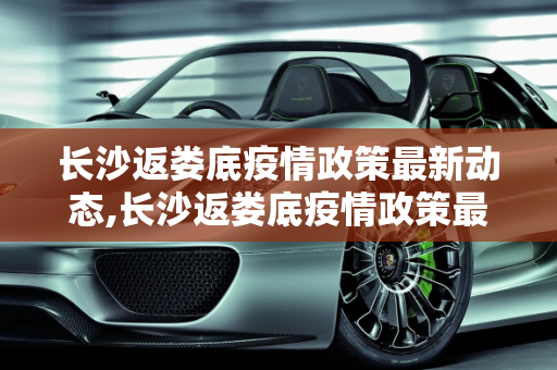 长沙返娄底疫情政策最新动态,长沙返娄底疫情政策最新