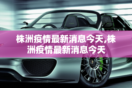 株洲疫情最新消息今天,株洲疫情最新消息今天