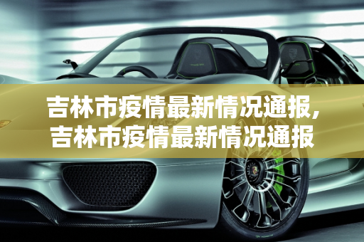 吉林市疫情最新情况通报,吉林市疫情最新情况通报
