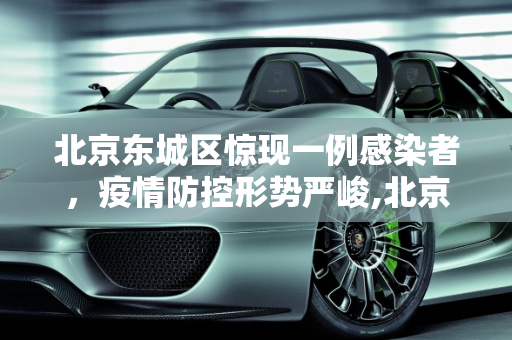 北京东城区惊现一例感染者，疫情防控形势严峻,北京东城发现一感染者