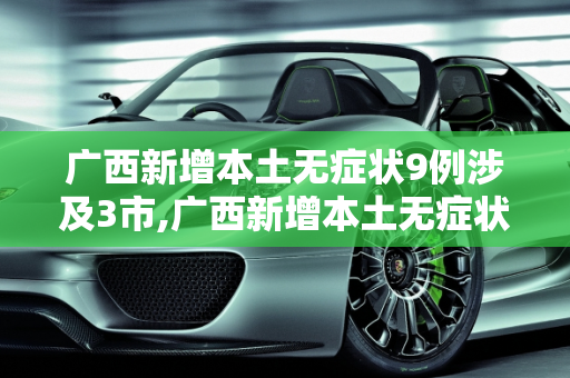 广西新增本土无症状9例涉及3市,广西新增本土无症状9例涉及3市