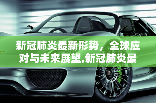 新冠肺炎最新形势，全球应对与未来展望,新冠肺炎最新形势