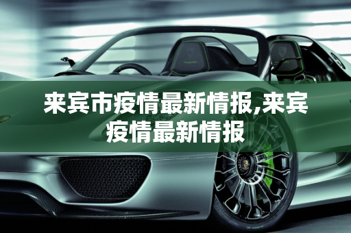 来宾市疫情最新情报,来宾疫情最新情报