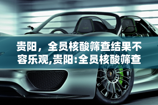 贵阳，全员核酸筛查结果不容乐观,贵阳:全员核酸筛查结果不容乐观