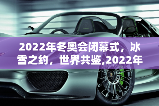2022年冬奥会闭幕式，冰雪之约，世界共鉴,2022年冬奥会闭幕式