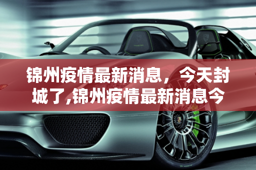 锦州疫情最新消息，今天封城了,锦州疫情最新消息今天封城了