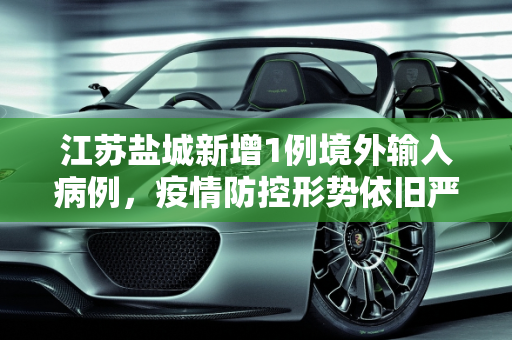 江苏盐城新增1例境外输入病例，疫情防控形势依旧严峻,江苏盐城新增1例境外输入