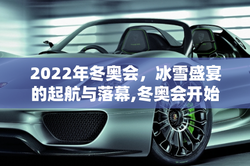 2022年冬奥会，冰雪盛宴的起航与落幕,冬奥会开始时间和结束时间2022