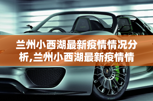 兰州小西湖最新疫情情况分析,兰州小西湖最新疫情情况