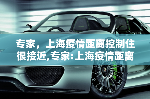 专家，上海疫情距离控制住很接近,专家:上海疫情距离控制住很接近
