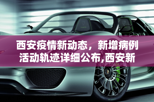 西安疫情新动态，新增病例活动轨迹详细公布,西安新增病例活动轨迹公布