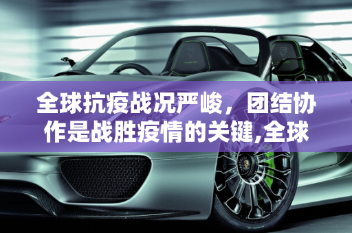 全球抗疫战况严峻，团结协作是战胜疫情的关键,全球抗疫战况严峻