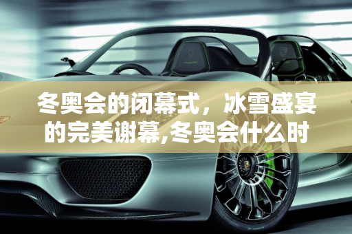冬奥会的闭幕式，冰雪盛宴的完美谢幕,冬奥会什么时候结束闭幕式