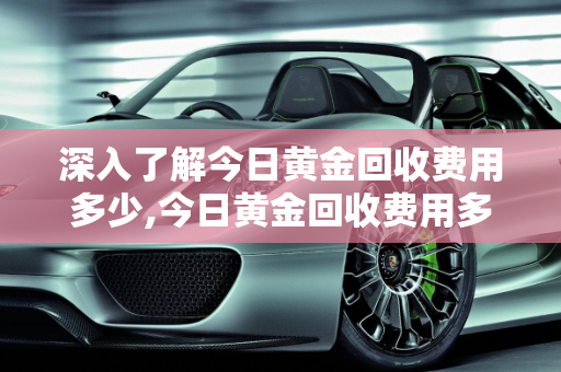 深入了解今日黄金回收费用多少,今日黄金回收费用多少
