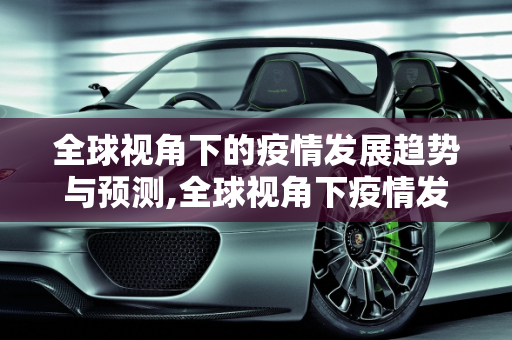 全球视角下的疫情发展趋势与预测,全球视角下疫情发展趋势与预测