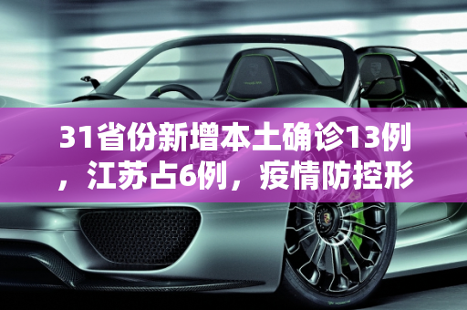 31省份新增本土确诊13例，江苏占6例，疫情防控形势严峻,31省份新增本土确诊13例江苏6例