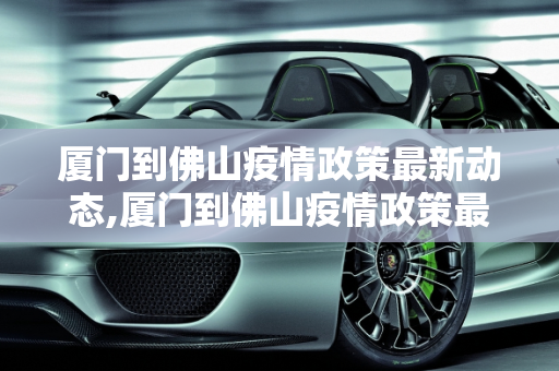 厦门到佛山疫情政策最新动态,厦门到佛山疫情政策最新