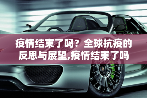 疫情结束了吗？全球抗疫的反思与展望,疫情结束了吗？全球抗疫的反思与展望
