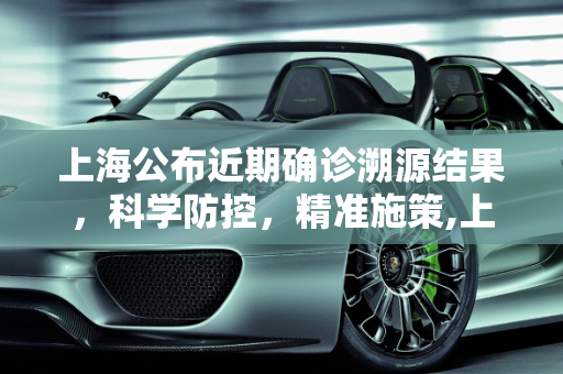 上海公布近期确诊溯源结果，科学防控，精准施策,上海公布近期确诊溯源结果