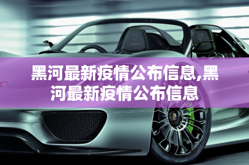 黑河最新疫情公布信息,黑河最新疫情公布信息