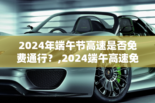 2024年端午节高速是否免费通行？,2024端午高速免费吗