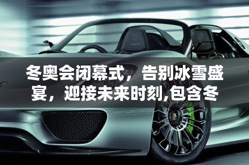 冬奥会闭幕式，告别冰雪盛宴，迎接未来时刻,包含冬奥会闭幕式时间几点的词条