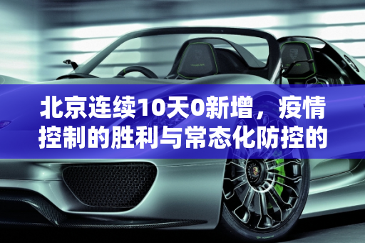 北京连续10天0新增，疫情控制的胜利与常态化防控的坚持,北京连续10天0新增