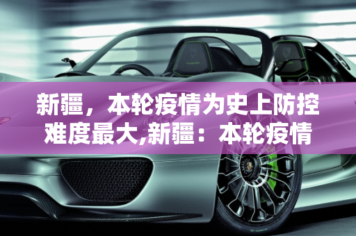 新疆，本轮疫情为史上防控难度最大,新疆：本轮疫情为史上防控难度最大