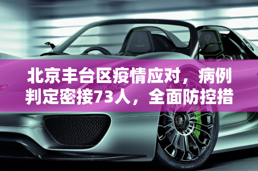 北京丰台区疫情应对，病例判定密接73人，全面防控措施确保安全,北京丰台病例判定密接73人