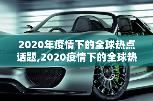 2020年疫情下的全球热点话题,2020疫情下的全球热点话题作文