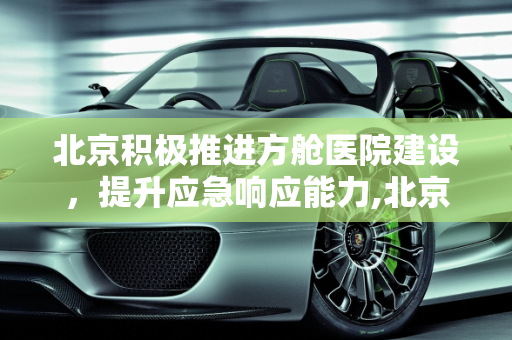 北京积极推进方舱医院建设，提升应急响应能力,北京正在着手建设方舱医院