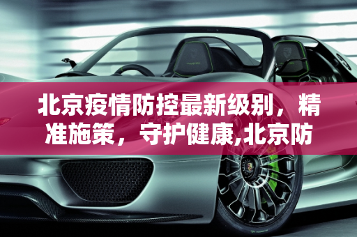 北京疫情防控最新级别，精准施策，守护健康,北京防疫情最新级别
