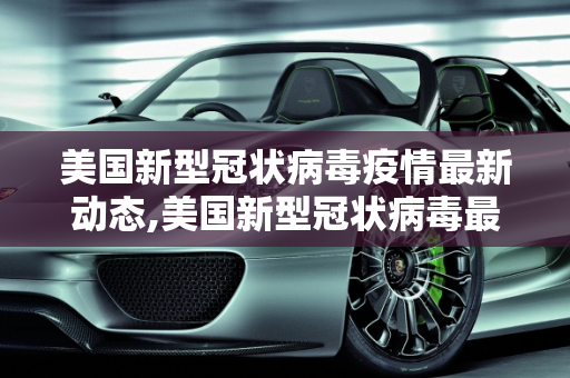 美国新型冠状病毒疫情最新动态,美国新型冠状病毒最新消息