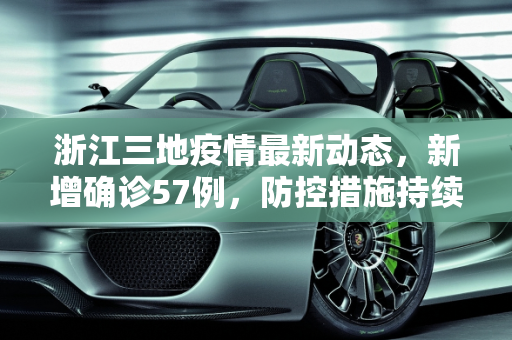 浙江三地疫情最新动态，新增确诊57例，防控措施持续加强,浙江3地新增确诊57例