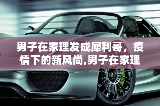 男子在家理发成犀利哥，疫情下的新风尚,男子在家理发成犀利哥