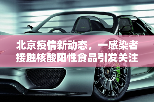 北京疫情新动态，一感染者接触核酸阳性食品引发关注,北京一感染者曾接触核酸阳性食品