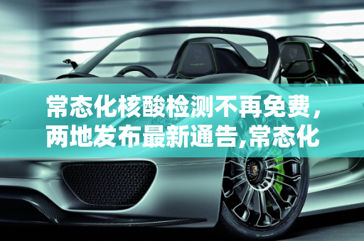 常态化核酸检测不再免费，两地发布最新通告,常态化核酸将不再免费!两地最新通告