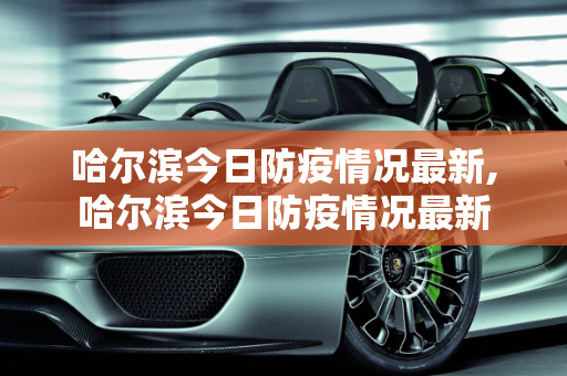 哈尔滨今日防疫情况最新,哈尔滨今日防疫情况最新