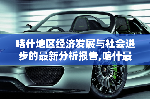 喀什地区经济发展与社会进步的最新分析报告,喀什最新分析报告