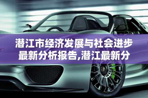 潜江市经济发展与社会进步最新分析报告,潜江最新分析报告