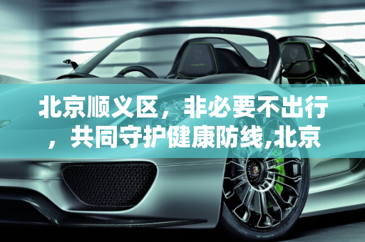 北京顺义区，非必要不出行，共同守护健康防线,北京:在顺义市民非必要不出顺义