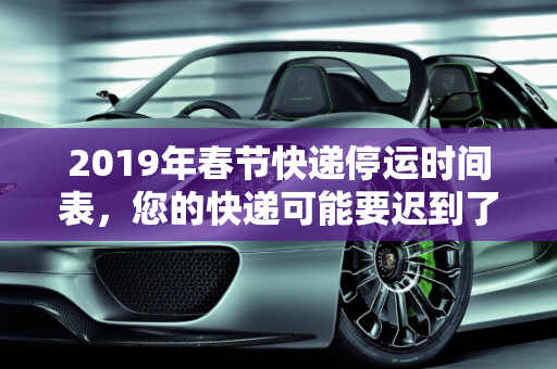 2019年春节快递停运时间表，您的快递可能要迟到了,快递什么时候停运2019