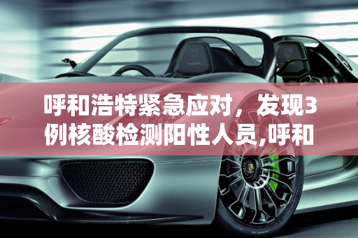 呼和浩特紧急应对，发现3例核酸检测阳性人员,呼和浩特发现3例核酸阳性人员