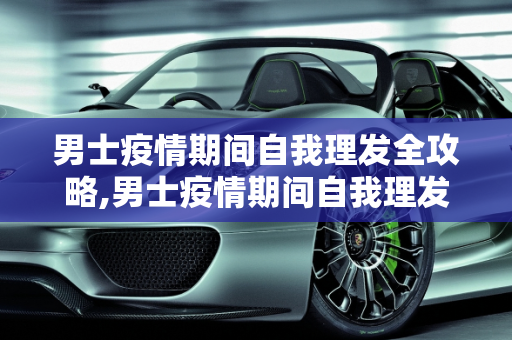 男士疫情期间自我理发全攻略,男士疫情期间自我理发全攻略