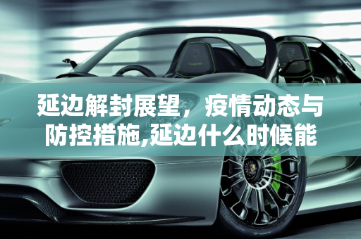 延边解封展望，疫情动态与防控措施,延边什么时候能解封